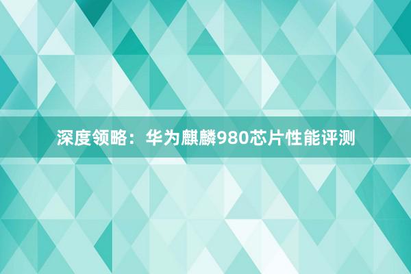 深度领略：华为麒麟980芯片性能评测